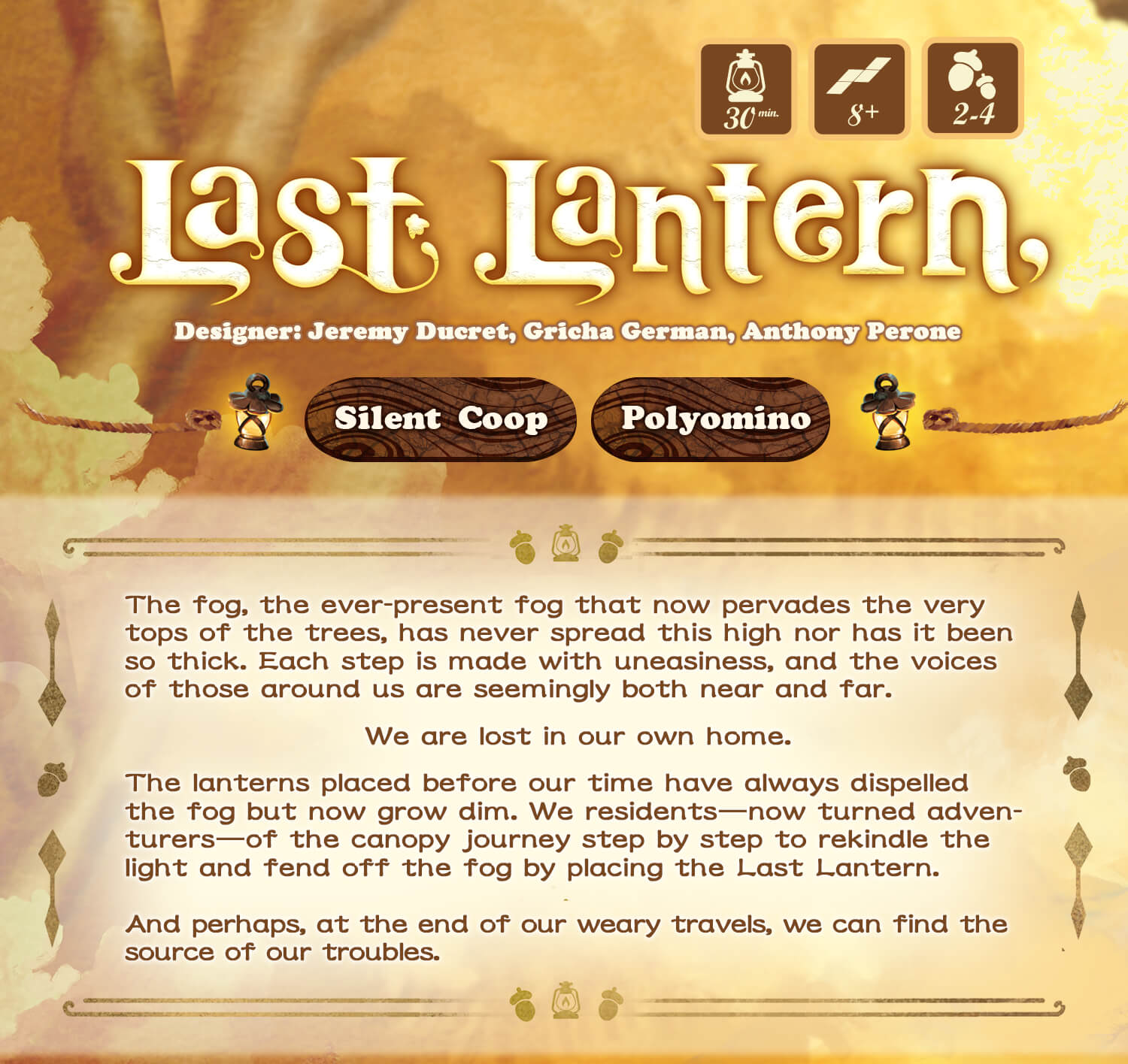 last lantern- The fog, the ever-present fog that now pervades the very tops of the trees, has never spread this high nor has it been so thick. Each step is made with uneasiness, and the voices of those around us are seemingly both near and far. We are lost in our own home. The lanterns placed before our time have always dispelled the fog but now grow dim. We residents-now turned adven-turers—of the canopy journey step by step to rekindle the light and fend off the fog by placing the Last Lantern. And perhaps, at the end of our weary travels, we can find the source of our troubles.