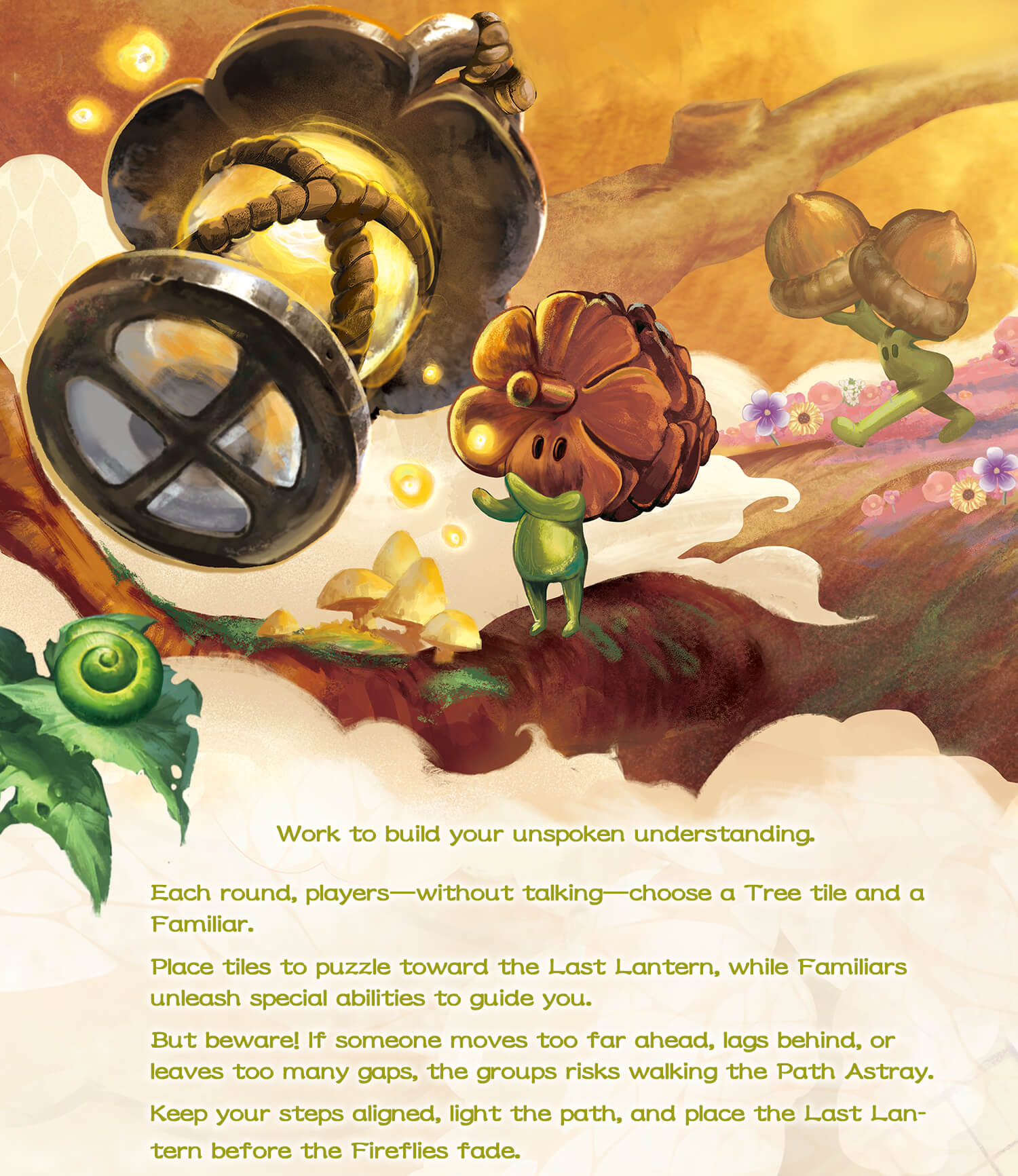 last lantern-Work to build your unspoken understanding. Each round, players-without talking-choose a Tree tile and a Familiar. Place tiles to puzzle toward the Last Lantern, while Familiars unleash special abilities to guide you. But beware! If someone moves too far ahead, lags behind, or leaves too many gaps, the groups risks walking the Path Astray. Keep your steps aligned, light the path, and place the Last Lantern before the Fireflies fade.