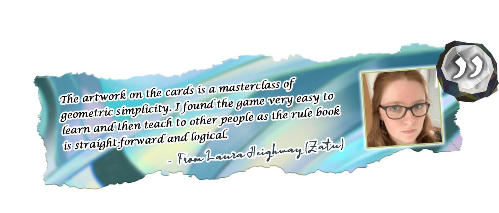 From Laura Heighway (Zatu) The artwork on the cards is a masterclass of geometric simplicity. I found the game very easy to learn and then teach to other people as the rule book is straight-forward and logical.