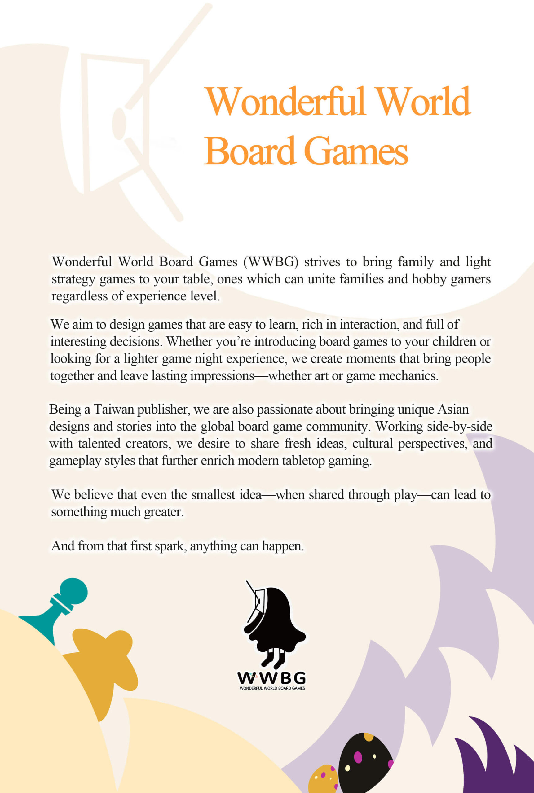 Wonderful World Board Games: Wonderful World Board Games is a family-focused publisher dedicated to creating tabletop games that bring joy to both families and hobby gamers alike. We design games that are easy to learn, rich in interaction, and full of choices that players of all ages can enjoy. Whether you’re introducing board games to your kids or looking for a light yet thoughtful game night experience, our goal is to create moments that bring people closer together. At the same time, we’re passionate about bringing unique Asian designs and stories into the global board game community. We work with talented creators to share fresh ideas, cultural perspectives, and gameplay styles that enrich the world of modern tabletop gaming. We believe that even the smallest idea—when shared through play—can lead to something much greater. And from that first spark, anything can happen.